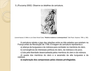 5. (Puccamp 2002) Observe os detalhes da caricatura.
(Leonel ltaussu A. Mello e Luís César Amad Costa. "História moderna e contemporânea". São Paulo: Scipione, 1994. p. 360)
A caricatura retrata o jogo das relações entre os três estados que existiam na
França antes da Revolução de 1789. A imagem da caricatura representa a
a) aliança da burguesia e da nobreza para combater os membros do clero.
b) convergência de interesses políticos do clero, da nobreza e do povo.
c) luta pela liberdade desencadeada pelos membros do clero e da nobreza.
d) queda dos membros do clero e a ascensão da alta burguesia e da
nobreza.
e) exploração dos camponeses pelas classes privilegiadas.
 