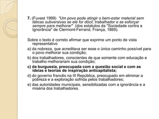 7. (Fuvest 1999) "Um povo pode atingir o bem-estar material sem
táticas subversivas se ele for dócil, trabalhador e se esforçar
sempre para melhorar" (dos estatutos da "Sociedade contra a
Ignorância" de Clermont-Ferrand, França, 1869).
Sobre o texto é correto afirmar que exprime um ponto de vista
representativo
a) da nobreza, que acreditava ser esse o único caminho possível para
o povo melhorar sua condição;
b) dos trabalhadores, conscientes de que somente com educação e
trabalho melhorariam sua condição;
c) da burguesia, preocupada com a questão social e com as
ideias e teorias de inspiração anticapitalista;
d) do governo francês na III República, preocupado em eliminar a
pobreza e a exploração sofrida pelos trabalhadores;
e) das autoridades municipais, sensibilizadas com a ignorância e a
miséria dos trabalhadores.
 