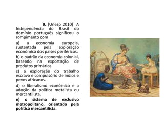 9. (Unesp 2010) A
Independência do Brasil do
domínio português significou o
rompimento com
a) a economia europeia,
sustentada pela exploração
econômica dos países periféricos.
b) o padrão da economia colonial,
baseado na exportação de
produtos primários.
c) a exploração do trabalho
escravo e compulsório de índios e
povos africanos.
d) o liberalismo econômico e a
adoção da política metalista ou
mercantilista.
e) o sistema de exclusivo
metropolitano, orientado pela
política mercantilista.
 
