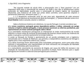 1. (Fgv 2012) Leia o fragmento.
“Na segunda metade do século XVIII, a preocupação com o “bem governar” era um
imperativo tanto para a manutenção do monarca, de modo a que não se fortalecessem outras
pretensões de legitimidade, quanto para a conservação do próprio regime, da monarquia
absolutista, pois tratava-se de evitar que certas ideias correntes, como governos elegíveis e
parlamentos poderosos, tomassem corpo. (...)
(...) o despotismo esclarecido varia de país para país, dependendo de cada processo
histórico e de sua abertura ao movimento de ideias da ilustração (...)” (Antonio Mendes Junior et al.
Brasil História: texto e consulta, volume 1, Colônia.)
Sobre o fenômeno histórico em referência, no caso de Portugal, é correto considerar que:
a) o atraso econômico português gerava dependência política e militar, colocando em perigo
inclusive o império colonial português, e nesse processo ocorreram as reformas pombalinas, que
representaram um maior controle português sobre o Brasil.
b) as autoridades monárquicas portuguesas se anteciparam às ondas revolucionárias do mundo
atlântico e criaram metas de aumento da participação das diversas classes sociais nas instâncias de
poder, o que gerou o primeiro parlamento na Europa moderna.
c) coube ao Marquês de Pombal o apontamento de um acordo estratégico com a Inglaterra,
concretizado com o Tratado de Methuen, que permitiu a independência econômica de Portugal e
regalias para a mais importante colônia lusa, o Brasil.
d) as ideias iluministas foram abominadas pelas autoridades portuguesas, assim como pelas elites
coloniais e metropolitanas, pois representavam um forte retrocesso nas concepções de liberdade
de mercado, defendidas pelo mercantilismo.
e) o contundente crescimento da economia de Angola, por causa do tráfico de escravos e da
produção de manufaturados, e da economia açucareira no Brasil, foram decisivos para a opção
portuguesa em transferir a sede da Coroa portuguesa para a América.
 