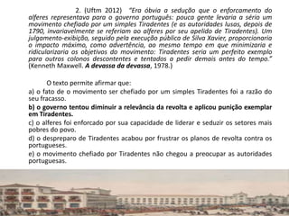 2. (Uftm 2012) “Era óbvia a sedução que o enforcamento do
alferes representava para o governo português: pouca gente levaria a sério um
movimento chefiado por um simples Tiradentes (e as autoridades lusas, depois de
1790, invariavelmente se referiam ao alferes por seu apelido de Tiradentes). Um
julgamento-exibição, seguido pela execução pública de Silva Xavier, proporcionaria
o impacto máximo, como advertência, ao mesmo tempo em que minimizaria e
ridicularizaria os objetivos do movimento: Tiradentes seria um perfeito exemplo
para outros colonos descontentes e tentados a pedir demais antes do tempo.”
(Kenneth Maxwell. A devassa da devassa, 1978.)
O texto permite afirmar que:
a) o fato de o movimento ser chefiado por um simples Tiradentes foi a razão do
seu fracasso.
b) o governo tentou diminuir a relevância da revolta e aplicou punição exemplar
em Tiradentes.
c) o alferes foi enforcado por sua capacidade de liderar e seduzir os setores mais
pobres do povo.
d) o despreparo de Tiradentes acabou por frustrar os planos de revolta contra os
portugueses.
e) o movimento chefiado por Tiradentes não chegou a preocupar as autoridades
portuguesas.
 