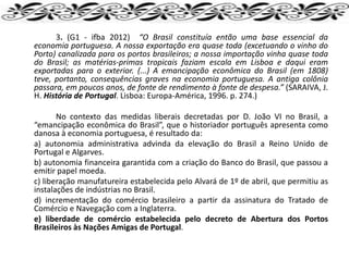 3. (G1 - ifba 2012) “O Brasil constituía então uma base essencial da
economia portuguesa. A nossa exportação era quase toda (excetuando o vinho do
Porto) canalizada para os portos brasileiros; a nossa importação vinha quase toda
do Brasil; as matérias-primas tropicais faziam escala em Lisboa e daqui eram
exportadas para o exterior. (...) A emancipação econômica do Brasil (em 1808)
teve, portanto, consequências graves na economia portuguesa. A antiga colônia
passara, em poucos anos, de fonte de rendimento à fonte de despesa.” (SARAIVA, J.
H. História de Portugal. Lisboa: Europa-América, 1996. p. 274.)
No contexto das medidas liberais decretadas por D. João VI no Brasil, a
“emancipação econômica do Brasil”, que o historiador português apresenta como
danosa à economia portuguesa, é resultado da:
a) autonomia administrativa advinda da elevação do Brasil a Reino Unido de
Portugal e Algarves.
b) autonomia financeira garantida com a criação do Banco do Brasil, que passou a
emitir papel moeda.
c) liberação manufatureira estabelecida pelo Alvará de 1º de abril, que permitiu as
instalações de indústrias no Brasil.
d) incrementação do comércio brasileiro a partir da assinatura do Tratado de
Comércio e Navegação com a Inglaterra.
e) liberdade de comércio estabelecida pelo decreto de Abertura dos Portos
Brasileiros às Nações Amigas de Portugal.
 