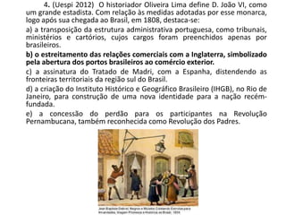 4. (Uespi 2012) O historiador Oliveira Lima define D. João VI, como
um grande estadista. Com relação às medidas adotadas por esse monarca,
logo após sua chegada ao Brasil, em 1808, destaca-se:
a) a transposição da estrutura administrativa portuguesa, como tribunais,
ministérios e cartórios, cujos cargos foram preenchidos apenas por
brasileiros.
b) o estreitamento das relações comerciais com a Inglaterra, simbolizado
pela abertura dos portos brasileiros ao comércio exterior.
c) a assinatura do Tratado de Madri, com a Espanha, distendendo as
fronteiras territoriais da região sul do Brasil.
d) a criação do Instituto Histórico e Geográfico Brasileiro (IHGB), no Rio de
Janeiro, para construção de uma nova identidade para a nação recém-
fundada.
e) a concessão do perdão para os participantes na Revolução
Pernambucana, também reconhecida como Revolução dos Padres.
 