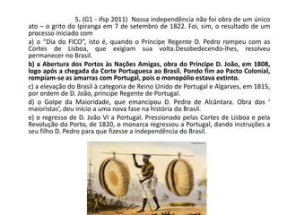 5. (G1 - ifsp 2011) Nossa independência não foi obra de um único
ato – o grito do Ipiranga em 7 de setembro de 1822. Foi, sim, o resultado de um
processo iniciado com
a) o “Dia do FICO”, isto é, quando o Príncipe Regente D. Pedro rompeu com as
Cortes de Lisboa, que exigiam sua volta.Desobedecendo-lhes, resolveu
permanecer no Brasil.
b) a Abertura dos Portos às Nações Amigas, obra do Príncipe D. João, em 1808,
logo após a chegada da Corte Portuguesa ao Brasil. Pondo fim ao Pacto Colonial,
rompiam-se as amarras com Portugal, pois o monopólio estava extinto.
c) a elevação do Brasil à categoria de Reino Unido de Portugal e Algarves, em 1815,
por ordem de D. João, príncipe Regente de Portugal.
d) o Golpe da Maioridade, que emancipou D. Pedro de Alcântara. Obra dos ‘
maioristas’, deu início a uma nova fase na história do Brasil.
e) o regresso de D. João VI a Portugal. Pressionado pelas Cortes de Lisboa e pela
Revolução do Porto, de 1820, o monarca regressou a Portugal, dando instruções a
seu filho D. Pedro para que fizesse a independência do Brasil.
 