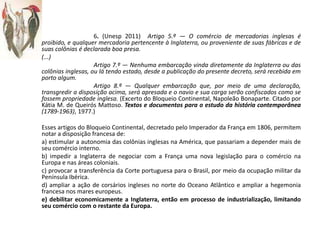 6. (Unesp 2011) Artigo 5.º — O comércio de mercadorias inglesas é
proibido, e qualquer mercadoria pertencente à Inglaterra, ou proveniente de suas fábricas e de
suas colônias é declarada boa presa.
(...)
Artigo 7.º — Nenhuma embarcação vinda diretamente da Inglaterra ou das
colônias inglesas, ou lá tendo estado, desde a publicação do presente decreto, será recebida em
porto algum.
Artigo 8.º — Qualquer embarcação que, por meio de uma declaração,
transgredir a disposição acima, será apresada e o navio e sua carga serão confiscados como se
fossem propriedade inglesa. (Excerto do Bloqueio Continental, Napoleão Bonaparte. Citado por
Kátia M. de Queirós Mattoso. Textos e documentos para o estudo da história contemporânea
(1789-1963), 1977.)
Esses artigos do Bloqueio Continental, decretado pelo Imperador da França em 1806, permitem
notar a disposição francesa de:
a) estimular a autonomia das colônias inglesas na América, que passariam a depender mais de
seu comércio interno.
b) impedir a Inglaterra de negociar com a França uma nova legislação para o comércio na
Europa e nas áreas coloniais.
c) provocar a transferência da Corte portuguesa para o Brasil, por meio da ocupação militar da
Península Ibérica.
d) ampliar a ação de corsários ingleses no norte do Oceano Atlântico e ampliar a hegemonia
francesa nos mares europeus.
e) debilitar economicamente a Inglaterra, então em processo de industrialização, limitando
seu comércio com o restante da Europa.
 