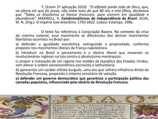 7. (Enem 2ª aplicação 2010) “O alfaiate pardo João de Deus, que,
na altura em que foi preso, não tinha mais do que 80 réis e oito filhos, declarava
que “Todos os brasileiros se fizesse franceses, para viverem em igualdade e
abundância”. MAXWELL, K. Condicionalismos da independência do Brasil. SILVA,
M. N. (Org.). O império luso-brasileiro, 1750-1822. Lisboa: Estampa, 1986.
O texto faz referência à Conjuração Baiana. No contexto da crise
do sistema colonial, esse movimento se diferenciou dos demais movimentos
libertários ocorridos no Brasil por:
a) defender a igualdade econômica, extinguindo a propriedade, conforme
proposto nos movimentos liberais da França napoleônica.
b) introduzir no Brasil o pensamento e o ideário liberal que moveram os
revolucionários ingleses na luta contra o absolutismo monárquico.
c) propor a instalação de um regime nos moldes da república dos Estados Unidos,
sem alterar a ordem socioeconômica escravista e latifundiária.
d) apresentar um caráter elitista burguês, uma vez que sofrera influência direta da
Revolução Francesa, propondo o sistema censitário de votação.
e) defender um governo democrático que garantisse a participação política das
camadas populares, influenciado pelo ideário da Revolução Francesa.
 
