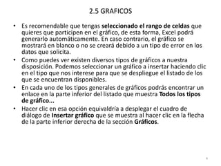 2.5 GRAFICOS
• Es recomendable que tengas seleccionado el rango de celdas que
  quieres que participen en el gráfico, de esta forma, Excel podrá
  generarlo automáticamente. En caso contrario, el gráfico se
  mostrará en blanco o no se creará debido a un tipo de error en los
  datos que solicita.
• Como puedes ver existen diversos tipos de gráficos a nuestra
  disposición. Podemos seleccionar un gráfico a insertar haciendo clic
  en el tipo que nos interese para que se despliegue el listado de los
  que se encuentran disponibles.
• En cada uno de los tipos generales de gráficos podrás encontrar un
  enlace en la parte inferior del listado que muestra Todos los tipos
  de gráfico...
• Hacer clic en esa opción equivaldría a desplegar el cuadro de
  diálogo de Insertar gráfico que se muestra al hacer clic en la flecha
  de la parte inferior derecha de la sección Gráficos.




                                                                      4
 