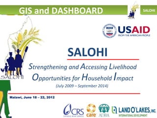 GIS and DASHBOARD                                      SALOHI




                                   SALOHI
          Strengthening and Accessing Livelihood
            Opportunities for Household Impact
                             (July 2009 – September 2014)

Malawi, June 18 – 22, 2012
 