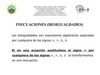 REPÚBLICA BOLIVARIANA DE VENEZUELA
                  UNIVERSIDAD MARÍTIMA DEL CARIBE
                    VICERRECTORADO ACADÉMICO
                 COORDINACIÓN GENERAL ACADÉMICA
               COORDINACIÓN DE ESTUDIOS A DISTANCIA




  INECUACIONES (DESIGUALDADES)

Las desigualdades son expresiones algebraicas separadas
por cualquiera de los signos <, >, ≥, ≤


Si en una ecuación sustituimos el signo = por
cualquiera de los signos <, >, ≥, ≤ la transformamos
en una inecuación.
 