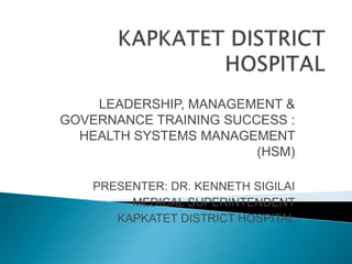 LEADERSHIP, MANAGEMENT &
GOVERNANCE TRAINING SUCCESS :
  HEALTH SYSTEMS MANAGEMENT
                        (HSM)

    PRESENTER: DR. KENNETH SIGILAI
         MEDICAL SUPERINTENDENT
       KAPKATET DISTRICT HOSPITAL
 