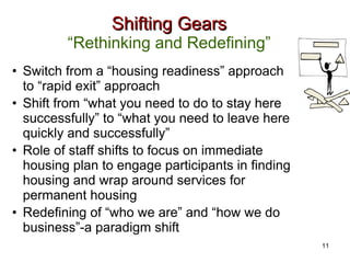 Shifting Gears “Rethinking and Redefining” Switch from a “housing readiness” approach to “rapid exit” approach Shift from “what you need to do to stay here successfully” to “what you need to leave here quickly and successfully” Role of staff shifts to focus on immediate housing plan to engage participants in finding housing and wrap around services for permanent housing Redefining of “who we are” and “how we do business”-a paradigm shift 11 
