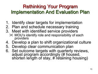 Rethinking Your Program  Implementation And Evaluation Plan Identify clear targets for implementation  Plan and schedule necessary training Meet with identified service providers  MOU’s identify role and responsibility of each providers Develop a plan to shift organizational culture Develop clear communication plan  Set outcome targets with quarterly reviews, adjust program accordingly (# housed, shorten length of stay, # retaining housing) 13 