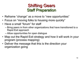 Shifting Gears Staff Preparation Reframe “change” as a move to “new opportunities”  Focus on “moving folks to housing more quickly” Have a small “forum” for staff Bring peers in from other organizations that have transitioned to a Rapid Exit approach Allow opportunities for open dialogue Map out the Rapid Exit strategy and how it will work in your program (process mapping) Deliver the message that this is the direction your organization going 14 