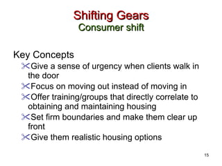 Shifting Gears Consumer shift Key Concepts Give a sense of urgency when clients walk in the door  Focus on moving out instead of moving in Offer training/groups that directly correlate to obtaining and maintaining housing Set firm boundaries and make them clear up front Give them realistic housing options 15 