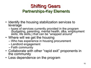 Shifting Gears   Partnerships-Key Elements Identify the housing stabilization services to leverage types of services currently provided in the program (budgeting, parenting, mental health, d&a, employment skills, life skills,) that can be “wrapped around” Where will we get the housing Who has experience in housing procurement Landlord engagement Faith community Collaborate with other “rapid exit” proponents in the community Less dependence on the program 16 