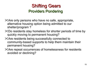 Shifting Gears Providers Pondering   Are only persons who have no safe, appropriate, alternative housing option being admitted to our shelter/program ? Do residents stay homeless for shorter periods of time by quickly moving to permanent housing? Are residents being successfully connected to community-based supports to help them maintain their permanent housing? Are repeat occurrences of homelessness for residents avoided or declining?  19 
