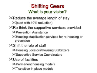 Shifting Gears What is your vision? Reduce the average length of stay  (start with 10% reduction) Re-think the supportive services provided Prevention Assistance Housing stabilization services for re-housing or prevention Shift the role of staff Housing Locators/Housing Stabilizers  Supportive Service Coordinators  Use of facilities Permanent housing model? Transition in place models 