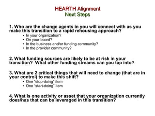 HEARTH Alignment Next Steps 1. Who are the change agents in you will connect with as you make this transition to a rapid rehousing approach?  In your organization?  On your board?  In the business and/or funding community?  In the provider community?  2. What funding sources are likely to be at risk in your transition?  What other funding streams can you tap into? 3. What are 2 critical things that will need to change (that are in your control) to make this shift?  One “stop-doing” item One “start-doing” item 4. What is one activity or asset that your organization currently does/has that can be leveraged in this transition?   