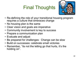 Final Thoughts  Re-defining the role of your transitional housing program requires a culture that embraces change No housing plan is the same Clear vision and goals are imperative Community involvement is key to success Prepare a communication plan Evaluate and adjust Be prepared for challenges:  Change can be slow Build on successes: celebrate small victories Remember, “its not the letting go that hurts, it’s the holding on”. 22 