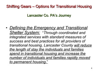 Shifting Gears – Options for Transitional Housing   Lancaster Co. PA’s Journey Defining the Emergency and Transitional Shelter System:   “ Through coordinated and integrated services with standard measures of success and best practices for all providers of transitional housing, Lancaster County  will reduce the length of stay the individuals and families spend in transitional housing and increase the number of individuals and families rapidly moved to permanent housing .” 4 