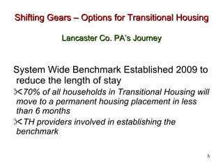 Shifting Gears – Options for Transitional Housing   Lancaster Co. PA’s Journey System Wide Benchmark Established 2009 to reduce the length of stay 70% of all households in Transitional Housing will move to a permanent housing placement in less than 6 months TH providers involved in establishing the benchmark 5 