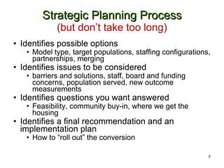 Strategic Planning Process (but don’t take too long) Identifies possible options Model type, target populations, staffing configurations, partnerships, merging  Identifies issues to be considered barriers and solutions, staff, board and funding concerns, population served, new outcome measurements Identifies questions you want answered Feasibility, community buy-in, where we get the housing Identifies a final recommendation and an implementation plan How to “roll out” the conversion 7 