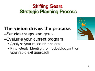 Shifting Gears   Strategic Planning Process The vision drives the process Set clear steps and goals Evaluate your current program Analyze your research and data Final Goal:  Identify the model/blueprint for your rapid exit approach 8 