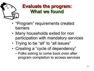 Evaluate the program: What we found “ Program” requirements created barriers  Many households exited for non participation with mandatory services Trying to be “all” to “all issues” Creating a “cycle of dependency” Folks asking to come back even after program completion to access services 9 