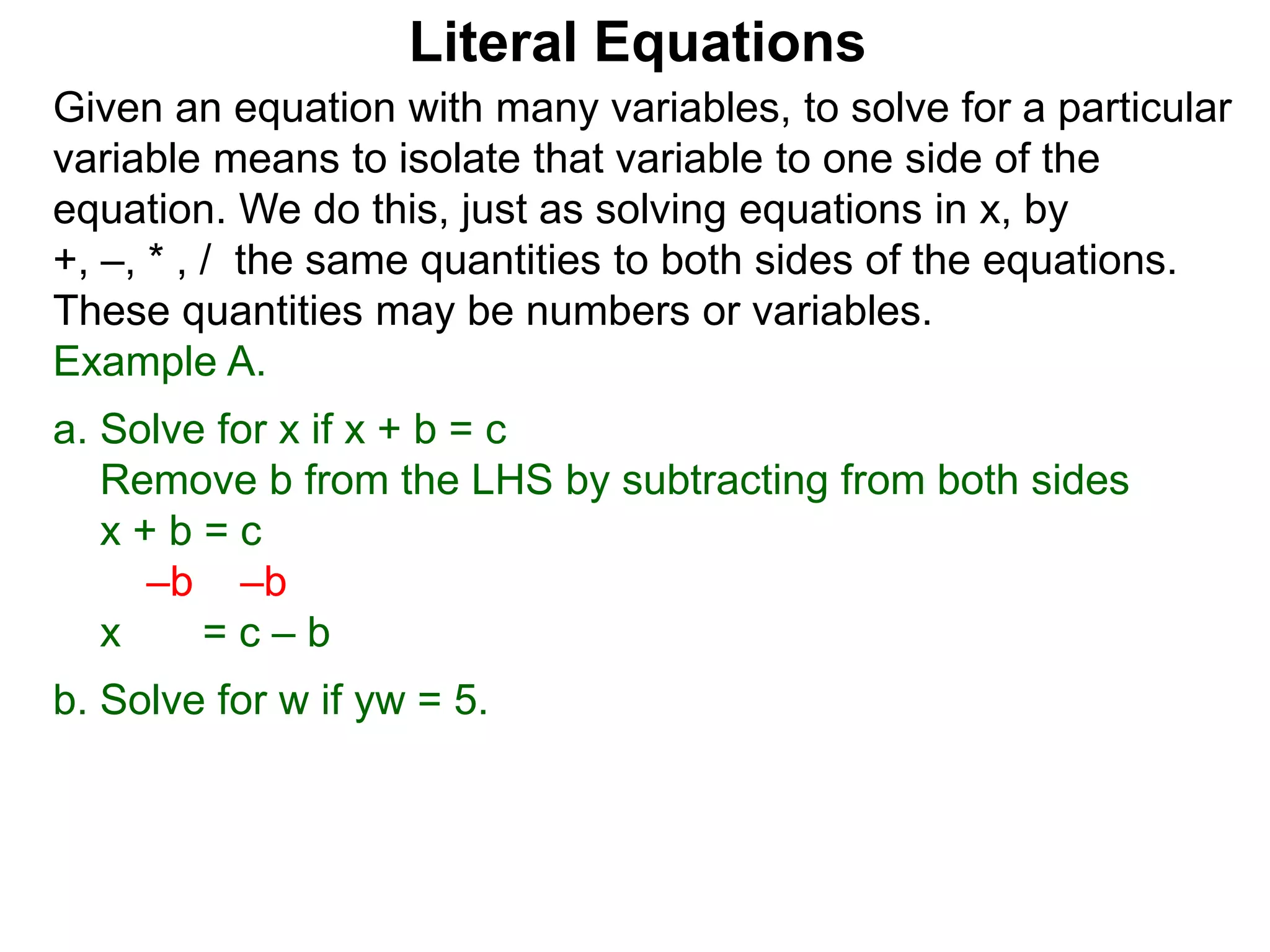 Given an equation with many variables, to solve for a particular
variable means to isolate that variable to one side of the
equation. We do this, just as solving equations in x, by
+, –, * , / the same quantities to both sides of the equations.
These quantities may be numbers or variables.
Example A.
a. Solve for x if x + b = c
Remove b from the LHS by subtracting from both sides
x + b = c
–b –b
x = c – b
b. Solve for w if yw = 5.
Literal Equations
 