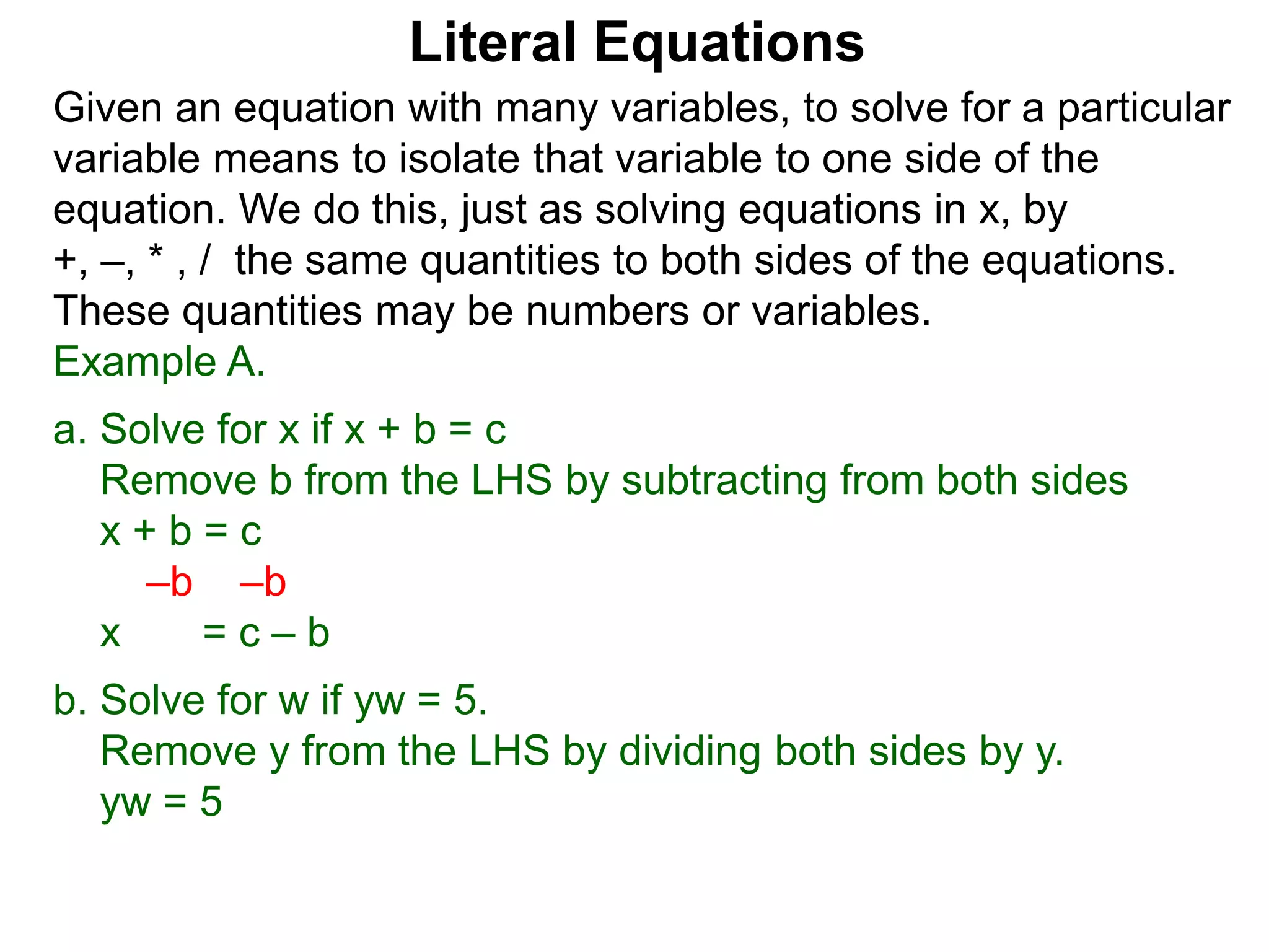 Given an equation with many variables, to solve for a particular
variable means to isolate that variable to one side of the
equation. We do this, just as solving equations in x, by
+, –, * , / the same quantities to both sides of the equations.
These quantities may be numbers or variables.
Example A.
a. Solve for x if x + b = c
Remove b from the LHS by subtracting from both sides
x + b = c
–b –b
x = c – b
b. Solve for w if yw = 5.
Remove y from the LHS by dividing both sides by y.
yw = 5
Literal Equations
 