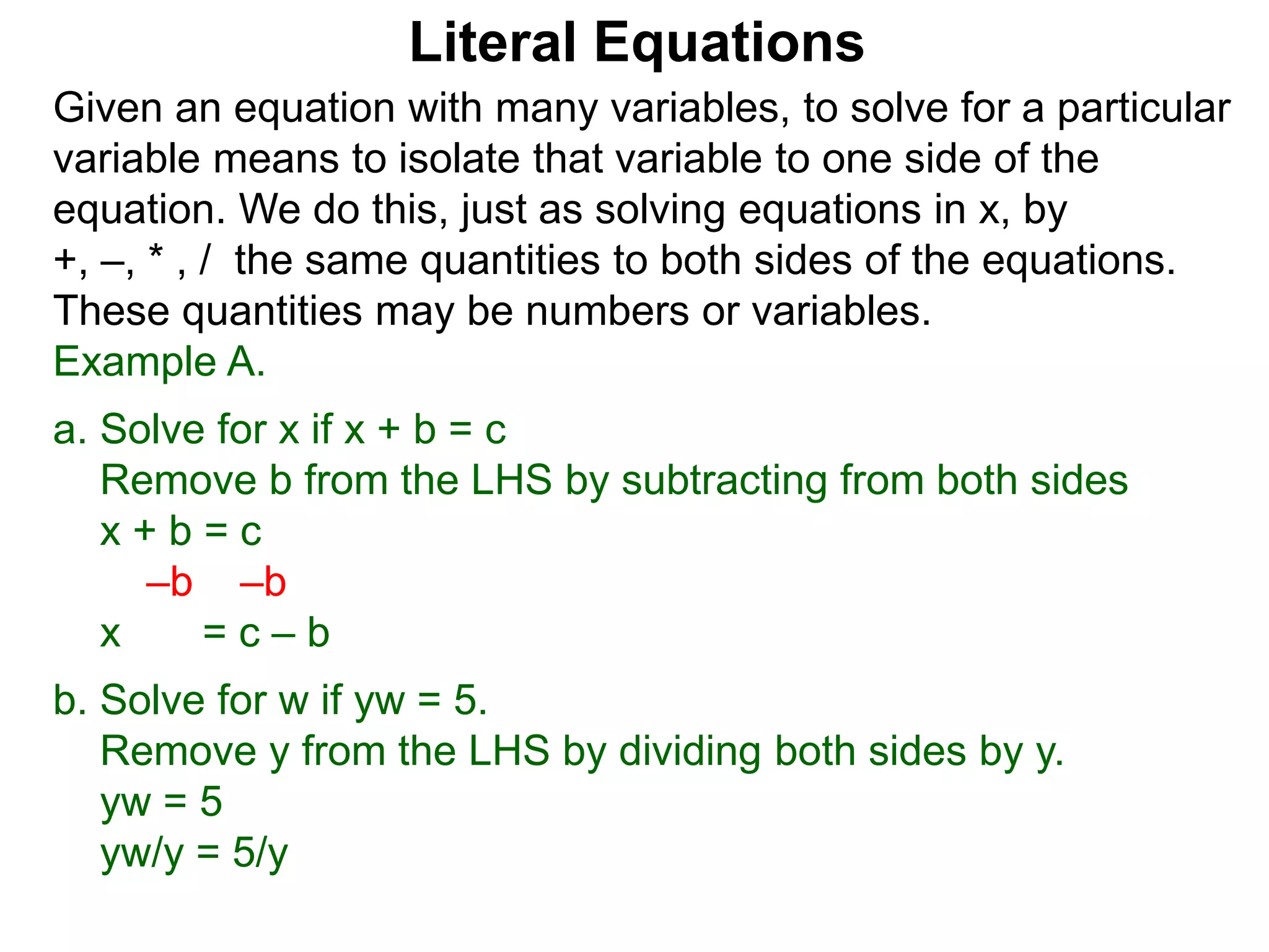 Given an equation with many variables, to solve for a particular
variable means to isolate that variable to one side of the
equation. We do this, just as solving equations in x, by
+, –, * , / the same quantities to both sides of the equations.
These quantities may be numbers or variables.
Example A.
a. Solve for x if x + b = c
Remove b from the LHS by subtracting from both sides
x + b = c
–b –b
x = c – b
b. Solve for w if yw = 5.
Remove y from the LHS by dividing both sides by y.
yw = 5
yw/y = 5/y
Literal Equations
 