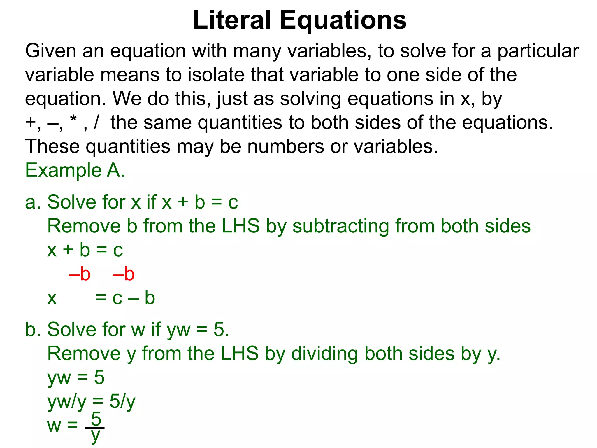 Given an equation with many variables, to solve for a particular
variable means to isolate that variable to one side of the
equation. We do this, just as solving equations in x, by
+, –, * , / the same quantities to both sides of the equations.
These quantities may be numbers or variables.
Example A.
a. Solve for x if x + b = c
Remove b from the LHS by subtracting from both sides
x + b = c
–b –b
x = c – b
b. Solve for w if yw = 5.
Remove y from the LHS by dividing both sides by y.
yw = 5
yw/y = 5/y
w = 5
y
Literal Equations
 