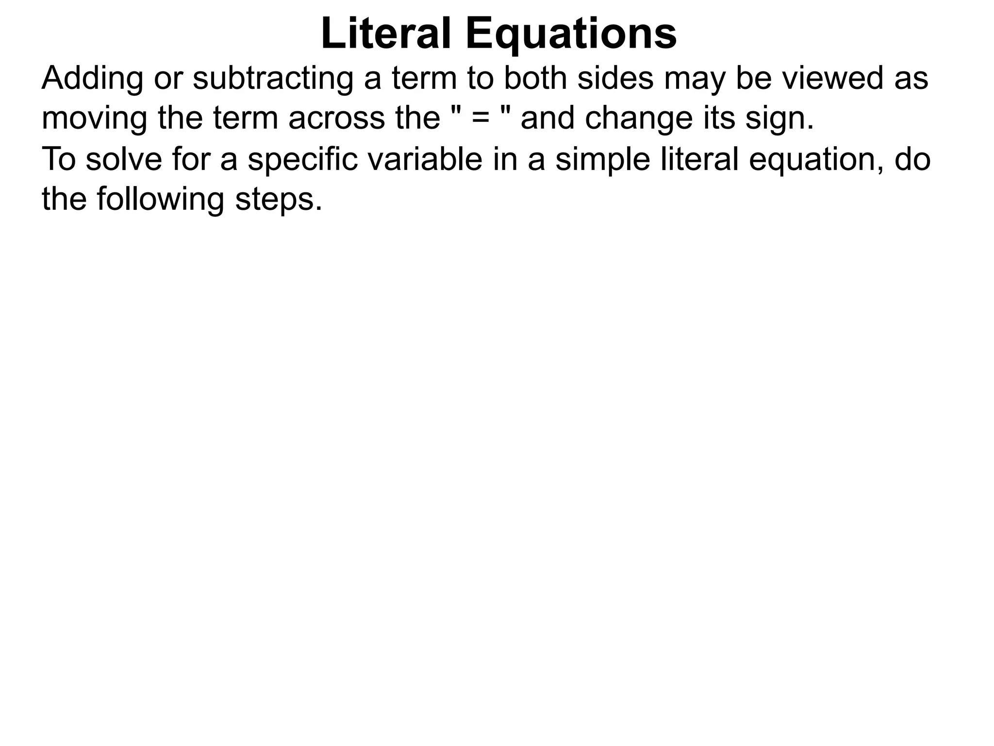To solve for a specific variable in a simple literal equation, do
the following steps.
Literal Equations
Adding or subtracting a term to both sides may be viewed as
moving the term across the " = " and change its sign.
 