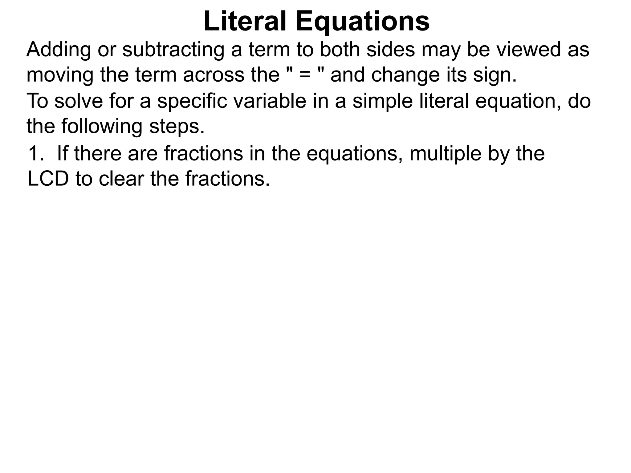 To solve for a specific variable in a simple literal equation, do
the following steps.
1. If there are fractions in the equations, multiple by the
LCD to clear the fractions.
Literal Equations
Adding or subtracting a term to both sides may be viewed as
moving the term across the " = " and change its sign.
 