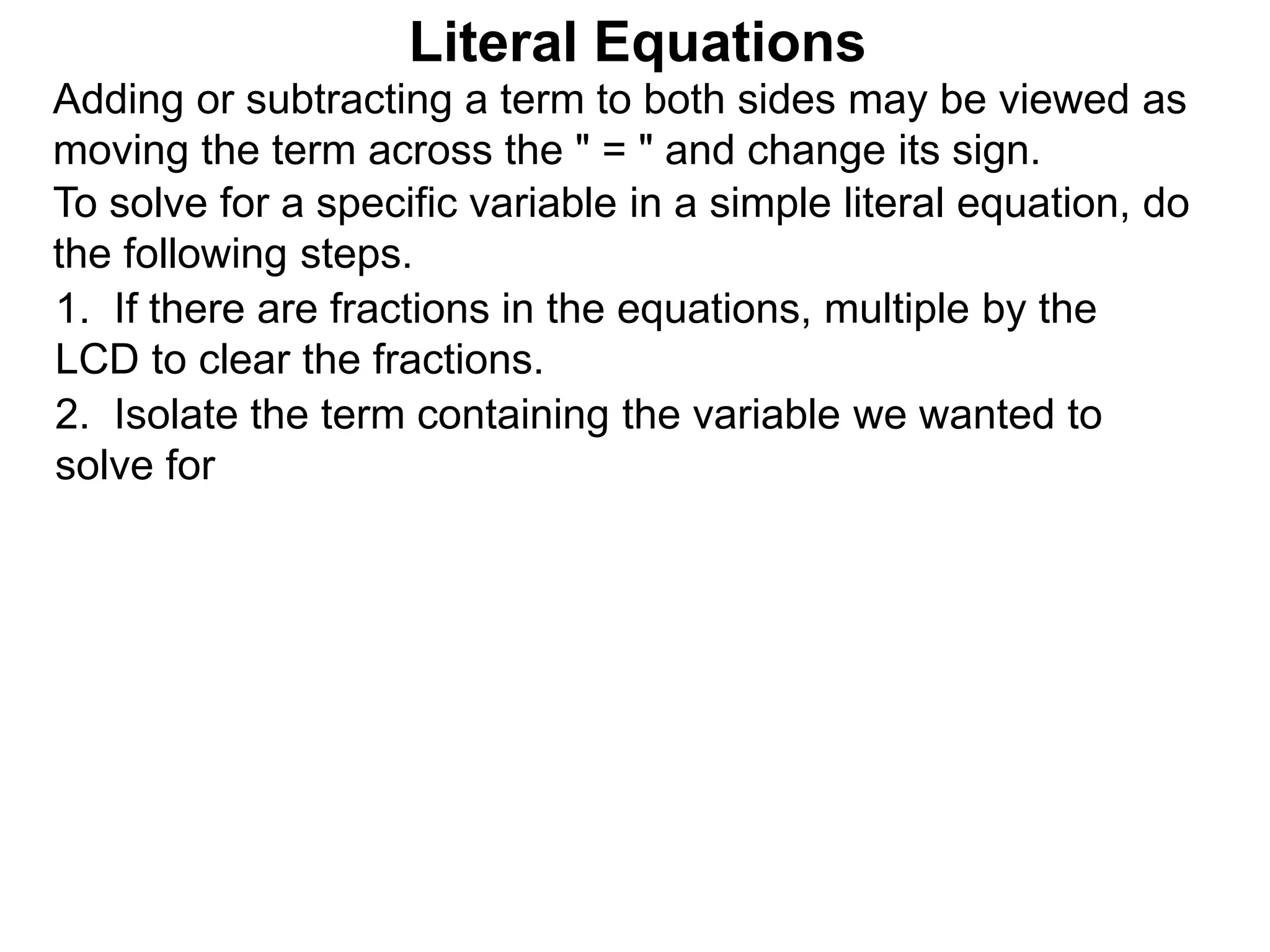 To solve for a specific variable in a simple literal equation, do
the following steps.
1. If there are fractions in the equations, multiple by the
LCD to clear the fractions.
2. Isolate the term containing the variable we wanted to
solve for
Literal Equations
Adding or subtracting a term to both sides may be viewed as
moving the term across the " = " and change its sign.
 
