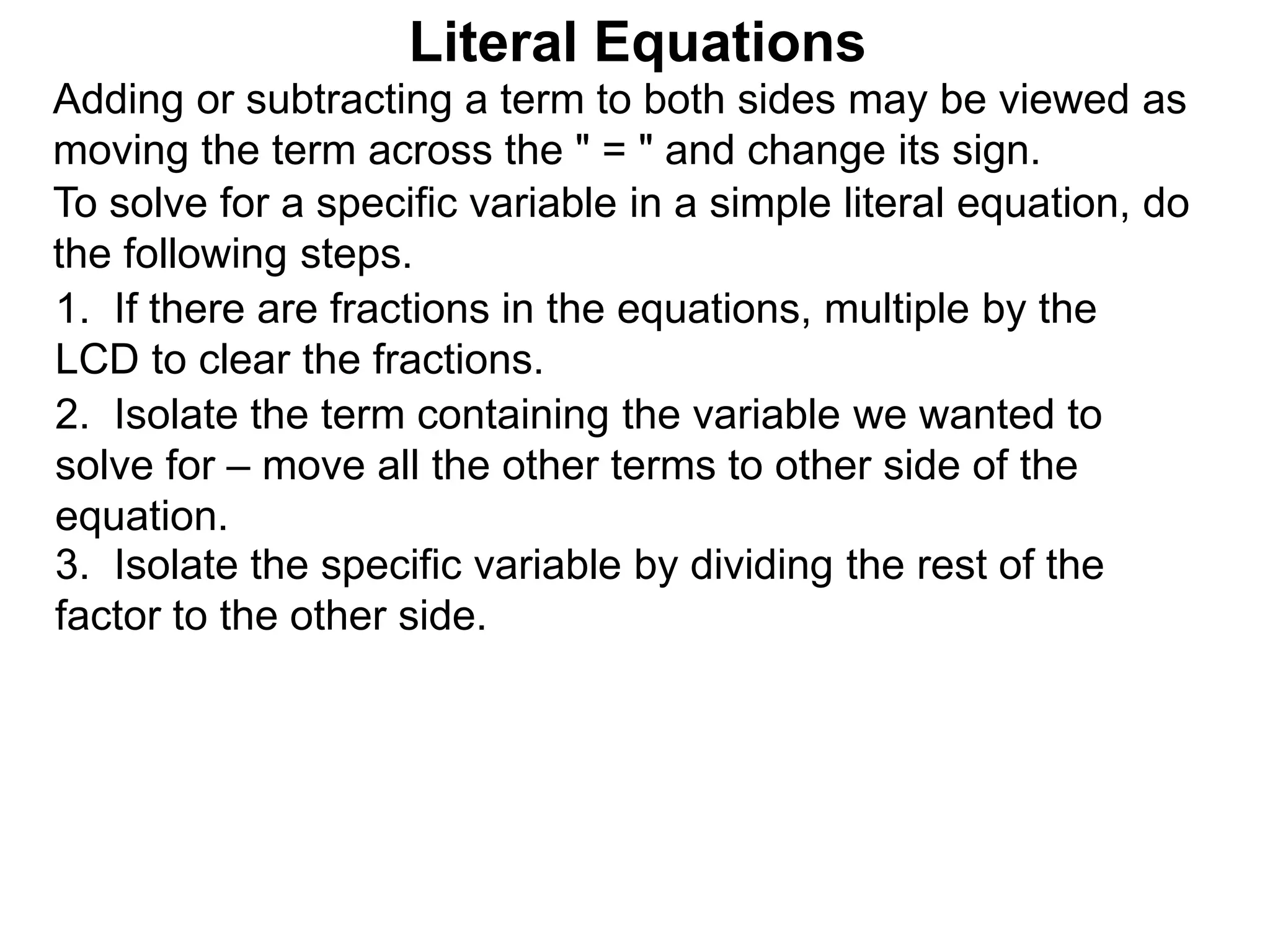To solve for a specific variable in a simple literal equation, do
the following steps.
1. If there are fractions in the equations, multiple by the
LCD to clear the fractions.
2. Isolate the term containing the variable we wanted to
solve for – move all the other terms to other side of the
equation.
3. Isolate the specific variable by dividing the rest of the
factor to the other side.
Literal Equations
Adding or subtracting a term to both sides may be viewed as
moving the term across the " = " and change its sign.
 