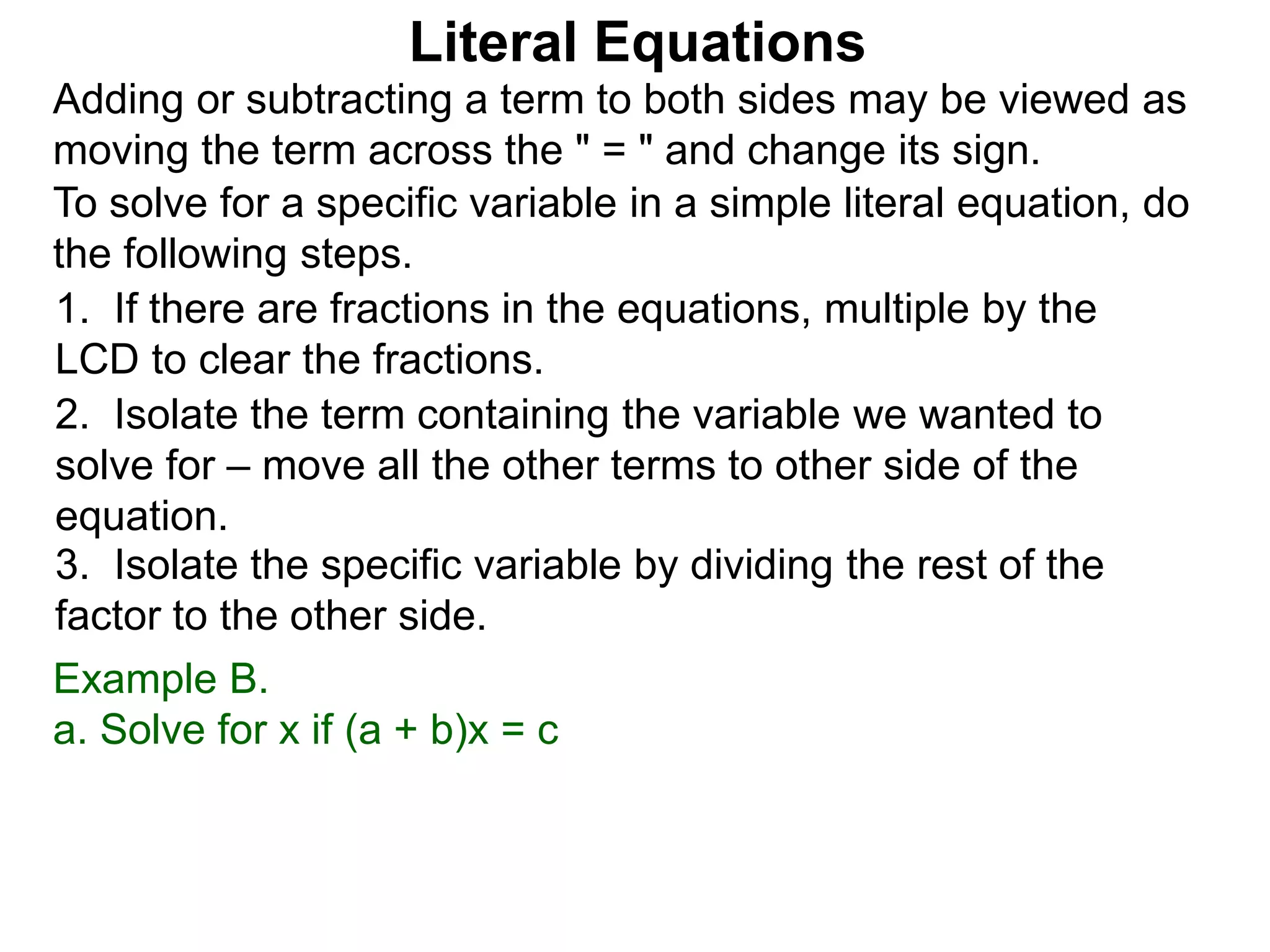 To solve for a specific variable in a simple literal equation, do
the following steps.
1. If there are fractions in the equations, multiple by the
LCD to clear the fractions.
2. Isolate the term containing the variable we wanted to
solve for – move all the other terms to other side of the
equation.
3. Isolate the specific variable by dividing the rest of the
factor to the other side.
Literal Equations
Example B.
a. Solve for x if (a + b)x = c
Adding or subtracting a term to both sides may be viewed as
moving the term across the " = " and change its sign.
 