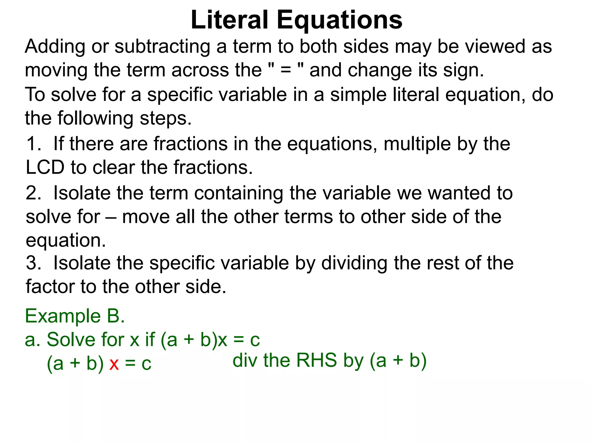 To solve for a specific variable in a simple literal equation, do
the following steps.
1. If there are fractions in the equations, multiple by the
LCD to clear the fractions.
2. Isolate the term containing the variable we wanted to
solve for – move all the other terms to other side of the
equation.
3. Isolate the specific variable by dividing the rest of the
factor to the other side.
Literal Equations
Example B.
a. Solve for x if (a + b)x = c
(a + b) x = c div the RHS by (a + b)
Adding or subtracting a term to both sides may be viewed as
moving the term across the " = " and change its sign.
 