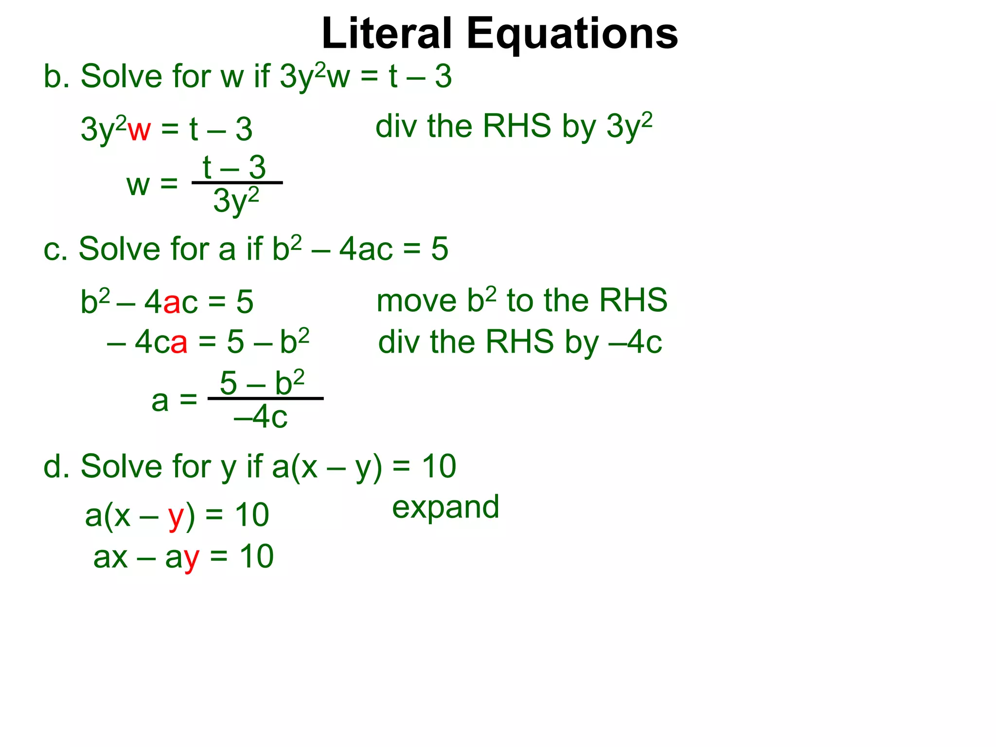 b. Solve for w if 3y2w = t – 3
3y2w = t – 3
c. Solve for a if b2 – 4ac = 5
b2 – 4ac = 5
– 4ca = 5 – b2
w =
t – 3
3y2
a = 5 – b2
–4c
div the RHS by 3y2
move b2 to the RHS
div the RHS by –4c
Literal Equations
d. Solve for y if a(x – y) = 10
a(x – y) = 10 expand
ax – ay = 10
 