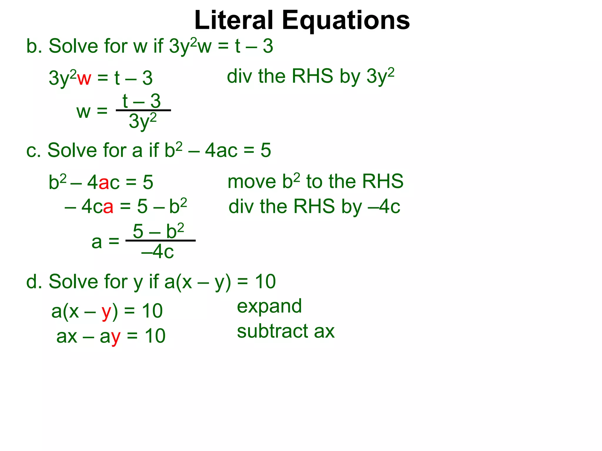 b. Solve for w if 3y2w = t – 3
3y2w = t – 3
c. Solve for a if b2 – 4ac = 5
b2 – 4ac = 5
– 4ca = 5 – b2
w =
t – 3
3y2
a = 5 – b2
–4c
div the RHS by 3y2
move b2 to the RHS
div the RHS by –4c
Literal Equations
d. Solve for y if a(x – y) = 10
a(x – y) = 10 expand
ax – ay = 10 subtract ax
 