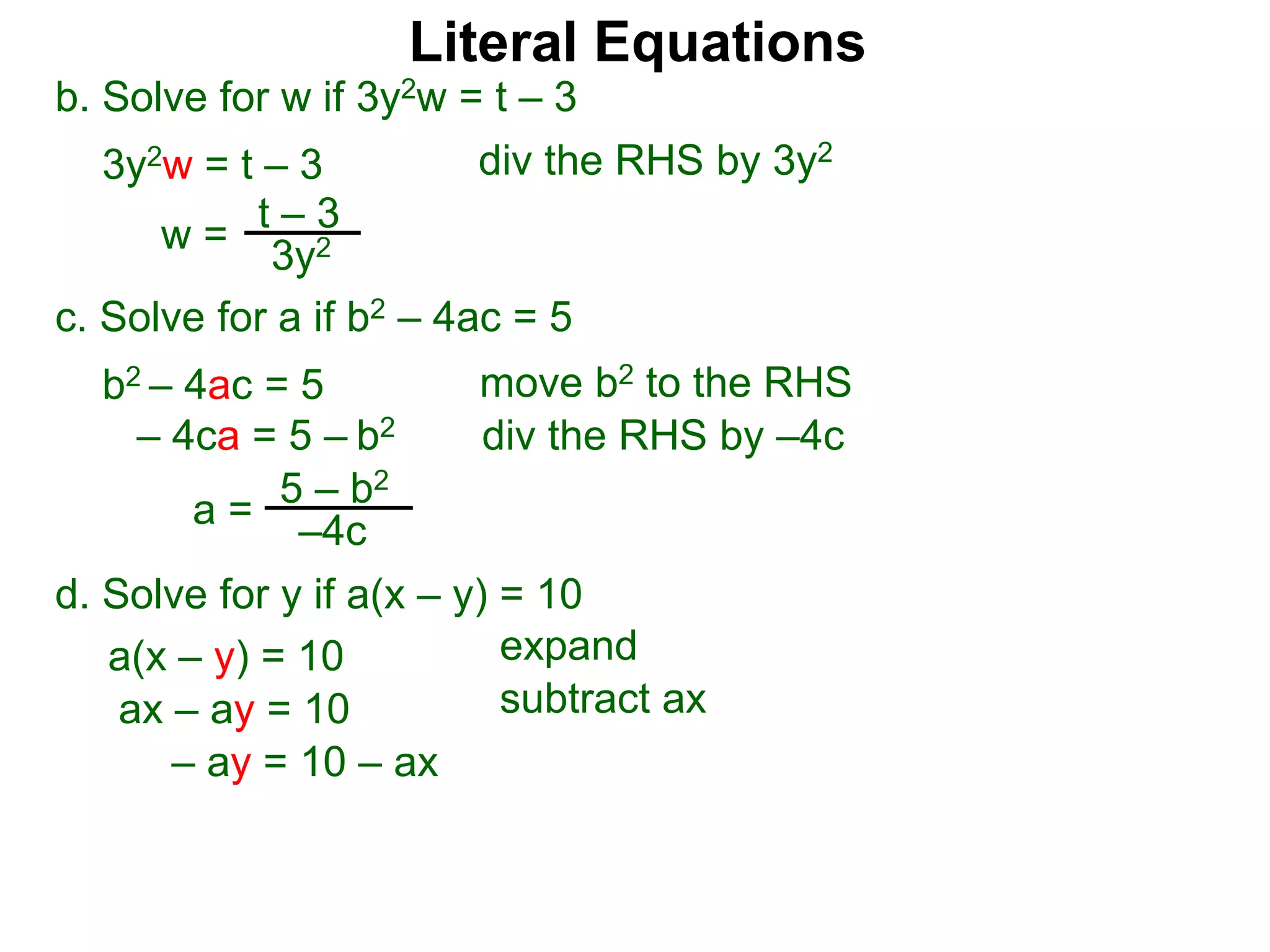 b. Solve for w if 3y2w = t – 3
3y2w = t – 3
c. Solve for a if b2 – 4ac = 5
b2 – 4ac = 5
– 4ca = 5 – b2
w =
t – 3
3y2
a = 5 – b2
–4c
div the RHS by 3y2
move b2 to the RHS
div the RHS by –4c
Literal Equations
d. Solve for y if a(x – y) = 10
a(x – y) = 10 expand
ax – ay = 10 subtract ax
– ay = 10 – ax
 