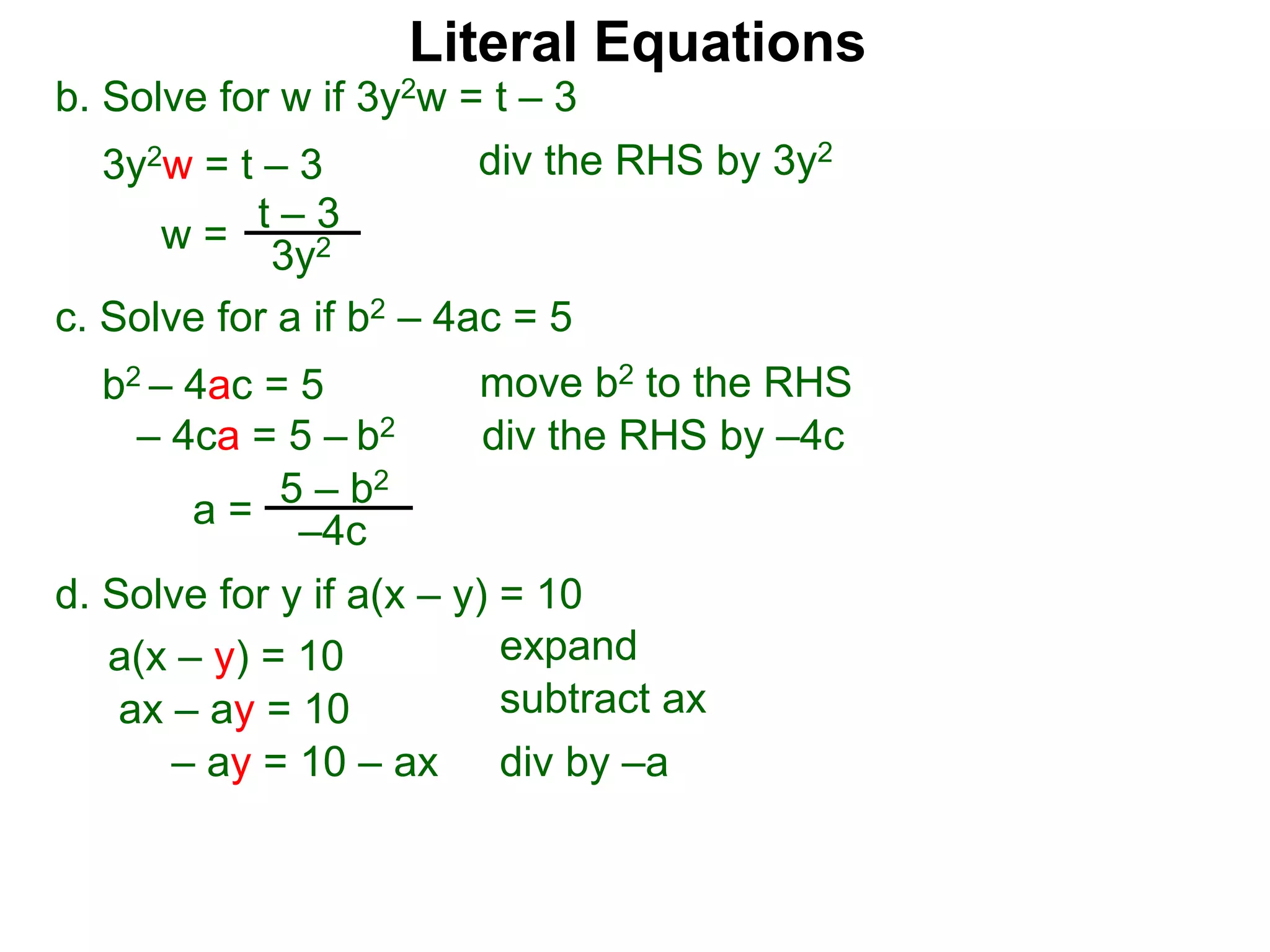 b. Solve for w if 3y2w = t – 3
3y2w = t – 3
c. Solve for a if b2 – 4ac = 5
b2 – 4ac = 5
– 4ca = 5 – b2
w =
t – 3
3y2
a = 5 – b2
–4c
div the RHS by 3y2
move b2 to the RHS
div the RHS by –4c
Literal Equations
d. Solve for y if a(x – y) = 10
a(x – y) = 10 expand
ax – ay = 10 subtract ax
– ay = 10 – ax div by –a
 