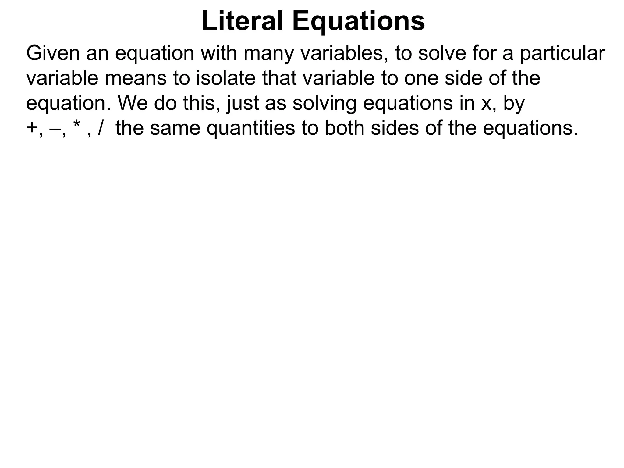 Given an equation with many variables, to solve for a particular
variable means to isolate that variable to one side of the
equation. We do this, just as solving equations in x, by
+, –, * , / the same quantities to both sides of the equations.
Literal Equations
 