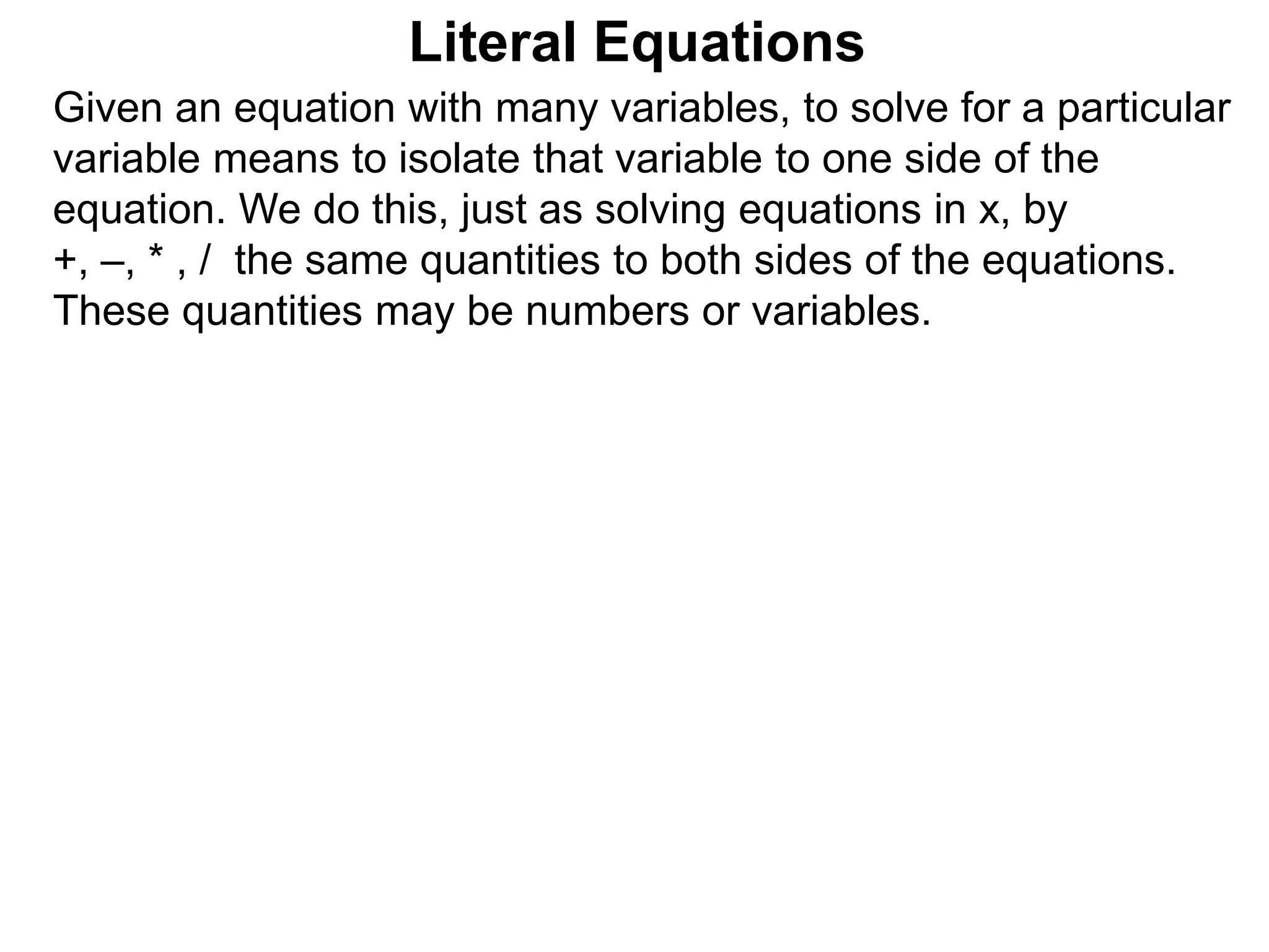 Given an equation with many variables, to solve for a particular
variable means to isolate that variable to one side of the
equation. We do this, just as solving equations in x, by
+, –, * , / the same quantities to both sides of the equations.
These quantities may be numbers or variables.
Literal Equations
 