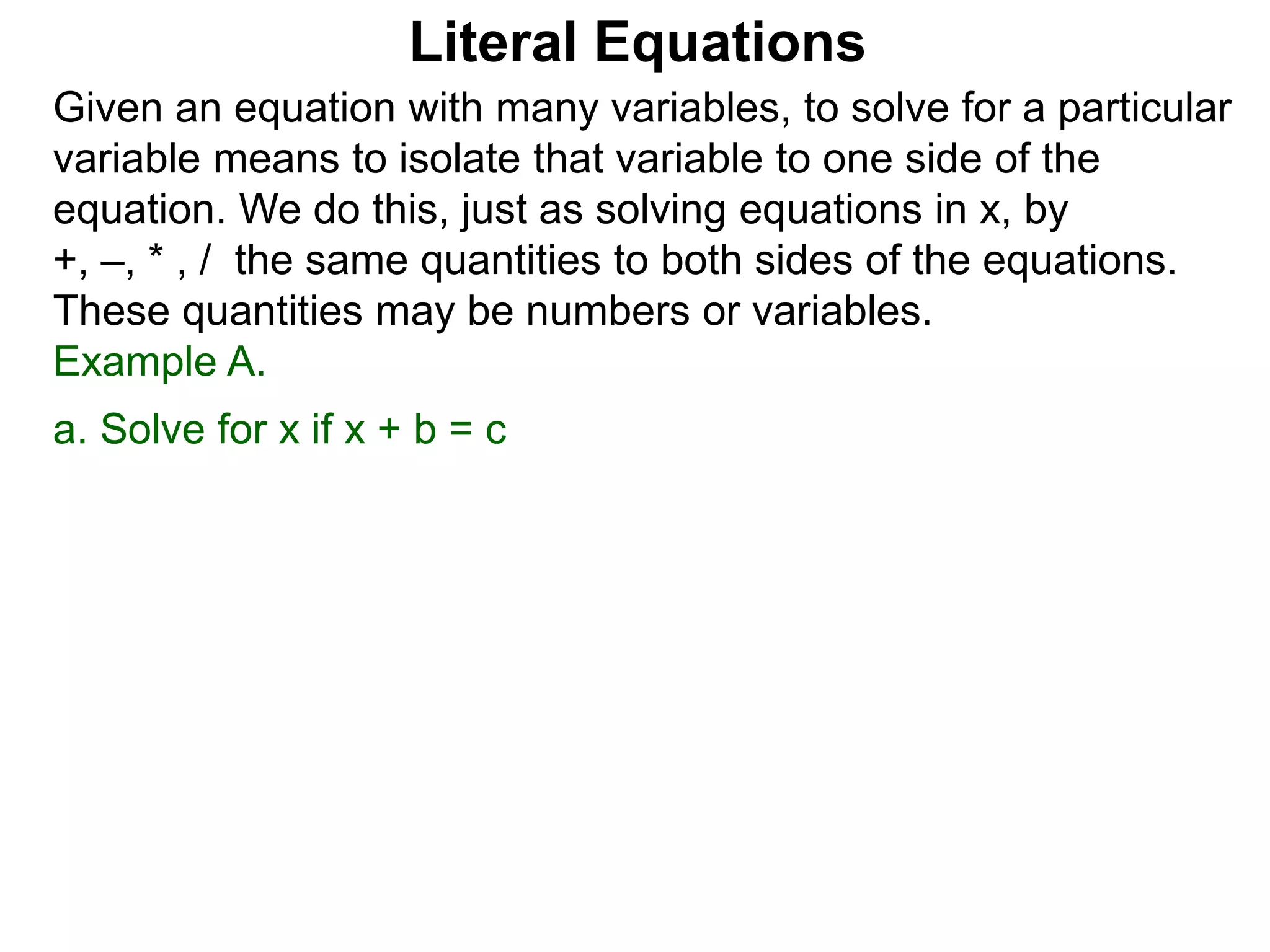 Given an equation with many variables, to solve for a particular
variable means to isolate that variable to one side of the
equation. We do this, just as solving equations in x, by
+, –, * , / the same quantities to both sides of the equations.
These quantities may be numbers or variables.
Example A.
a. Solve for x if x + b = c
Literal Equations
 