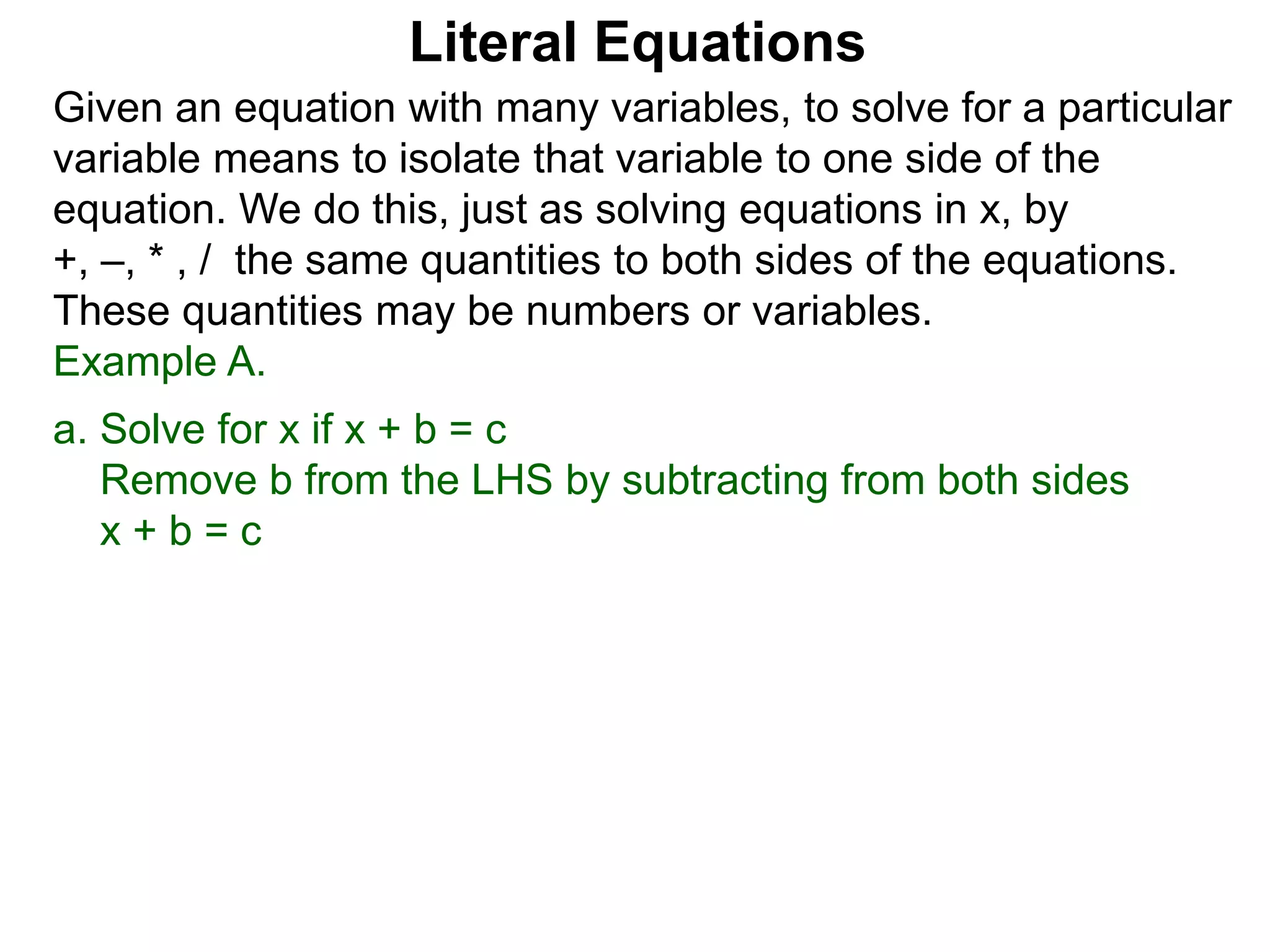 Given an equation with many variables, to solve for a particular
variable means to isolate that variable to one side of the
equation. We do this, just as solving equations in x, by
+, –, * , / the same quantities to both sides of the equations.
These quantities may be numbers or variables.
Example A.
a. Solve for x if x + b = c
Remove b from the LHS by subtracting from both sides
x + b = c
Literal Equations
 