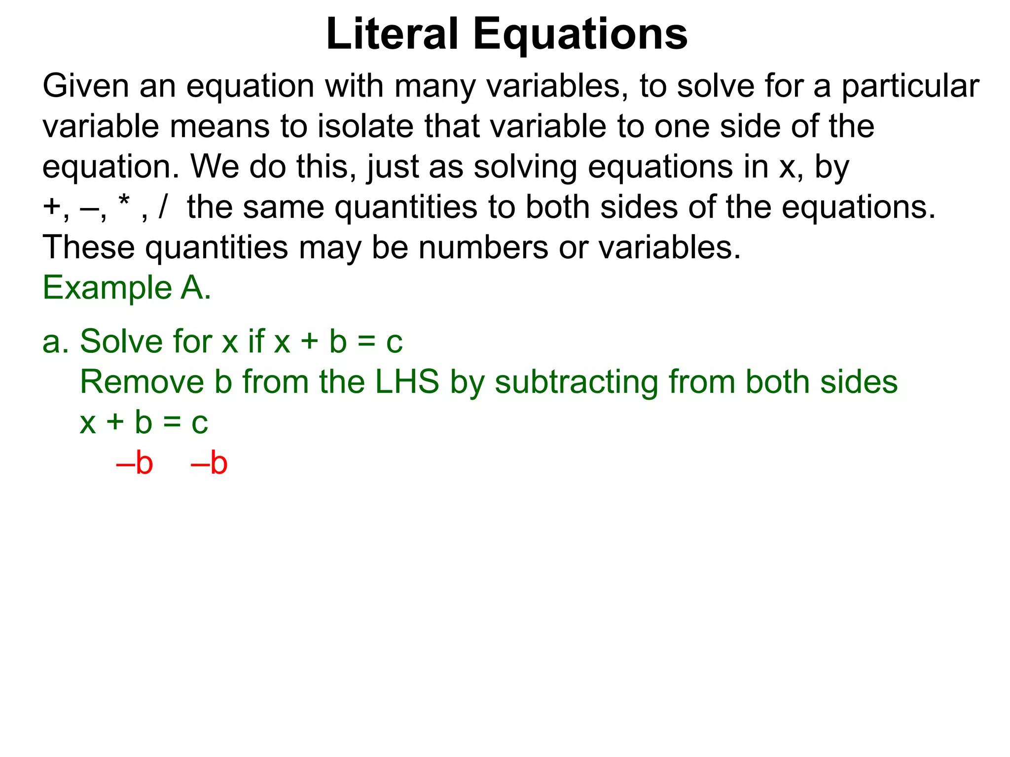 Given an equation with many variables, to solve for a particular
variable means to isolate that variable to one side of the
equation. We do this, just as solving equations in x, by
+, –, * , / the same quantities to both sides of the equations.
These quantities may be numbers or variables.
Example A.
a. Solve for x if x + b = c
Remove b from the LHS by subtracting from both sides
x + b = c
–b –b
Literal Equations
 
