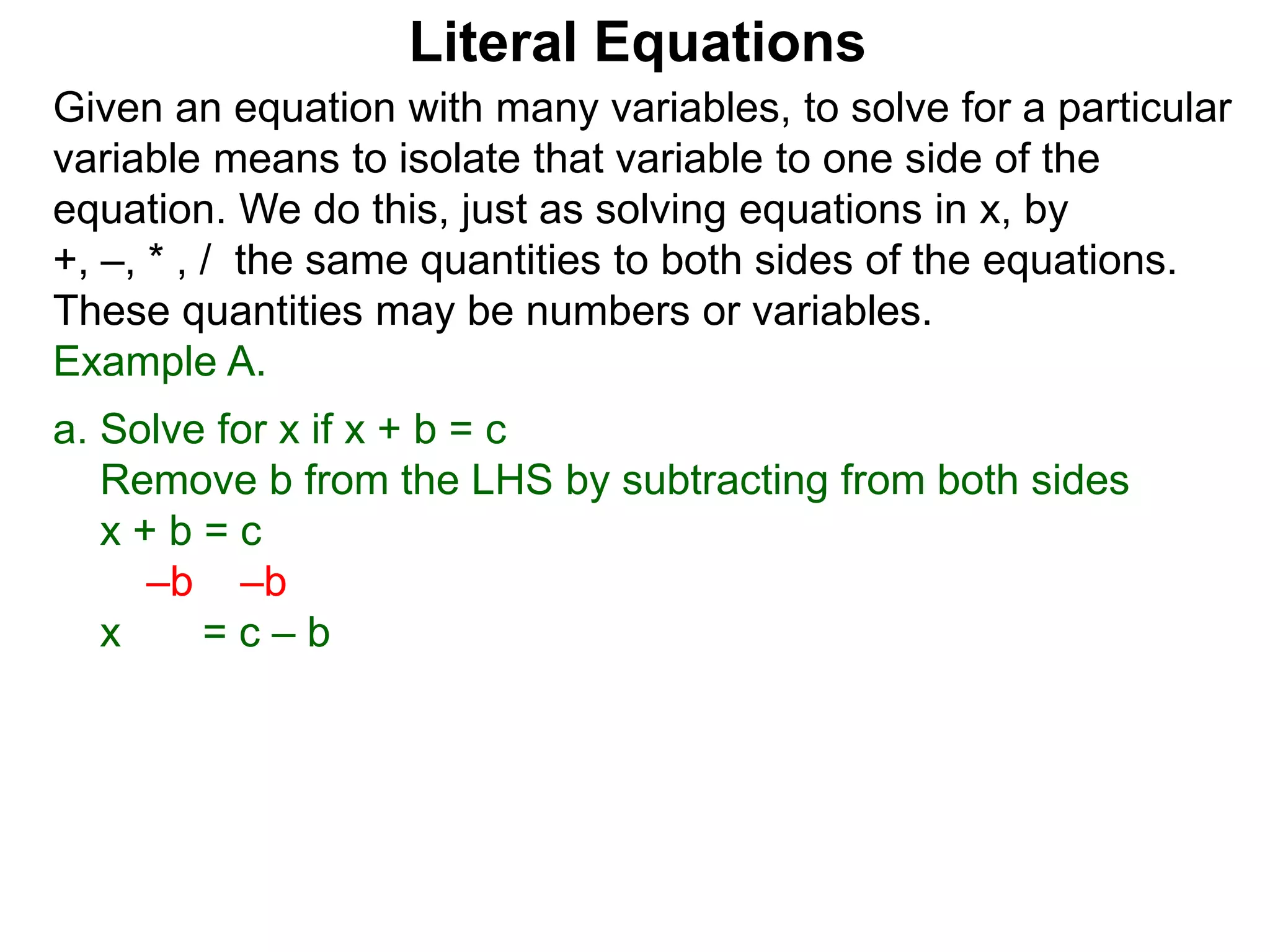 Given an equation with many variables, to solve for a particular
variable means to isolate that variable to one side of the
equation. We do this, just as solving equations in x, by
+, –, * , / the same quantities to both sides of the equations.
These quantities may be numbers or variables.
Example A.
a. Solve for x if x + b = c
Remove b from the LHS by subtracting from both sides
x + b = c
–b –b
x = c – b
Literal Equations
 