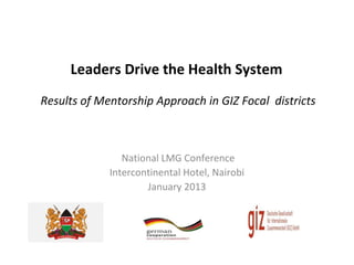 Leaders Drive the Health System
Results of Mentorship Approach in GIZ Focal districts



                National LMG Conference
             Intercontinental Hotel, Nairobi
                     January 2013
 
