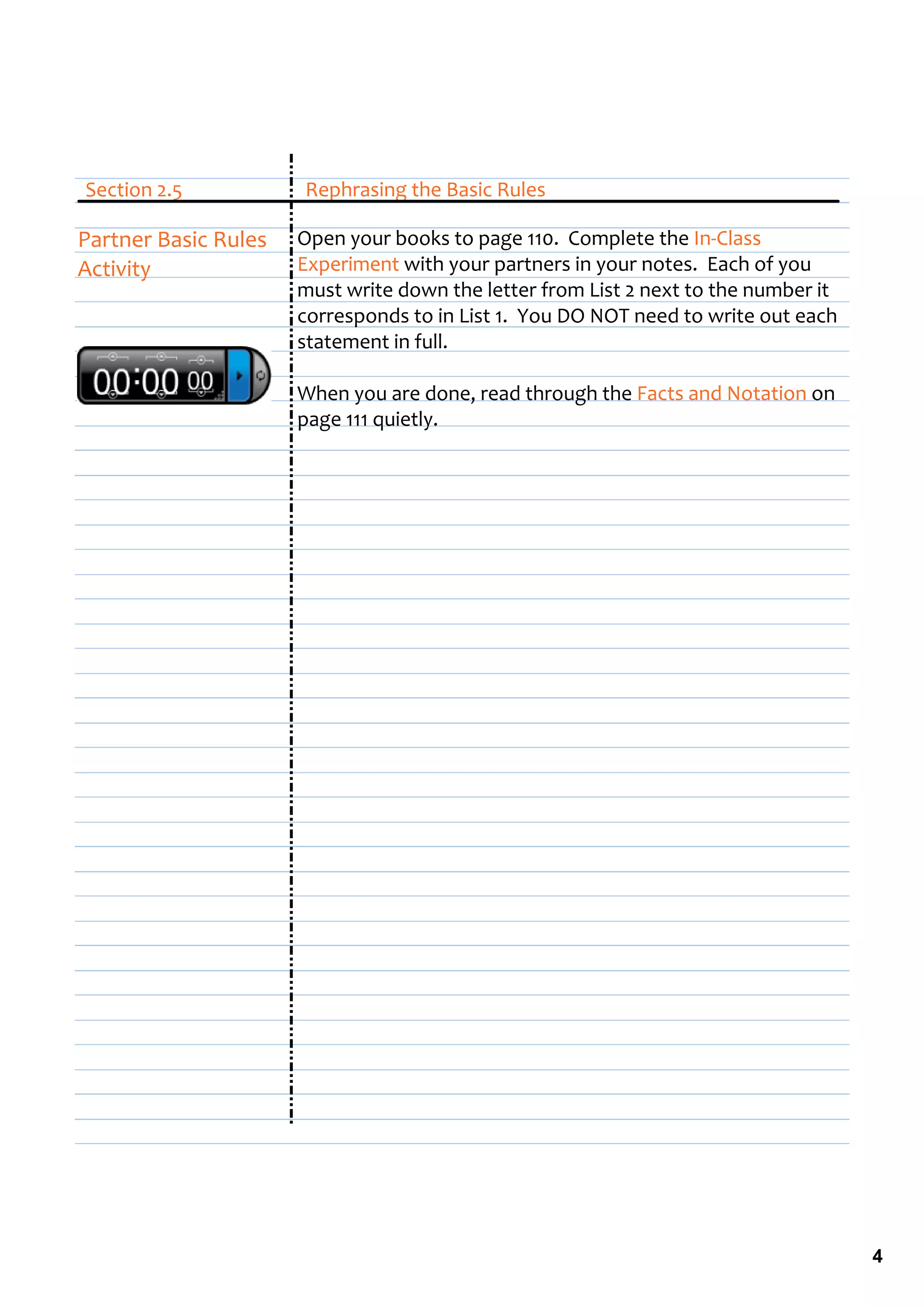Section 2.5                   Rephrasing the Basic Rules

Partner Basic Rules      Open your books to page 110.  Complete the In‐Class 
Activity                 Experiment with your partners in your notes.  Each of you 
                         must write down the letter from List 2 next to the number it 
                         corresponds to in List 1.  You DO NOT need to write out each  
                         statement in full.

                         When you are done, read through the Facts and Notation on 
                         page 111 quietly.




                                                                                          4
 